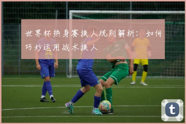 世界杯热身赛换人规则解析：如何巧妙运用战术换人