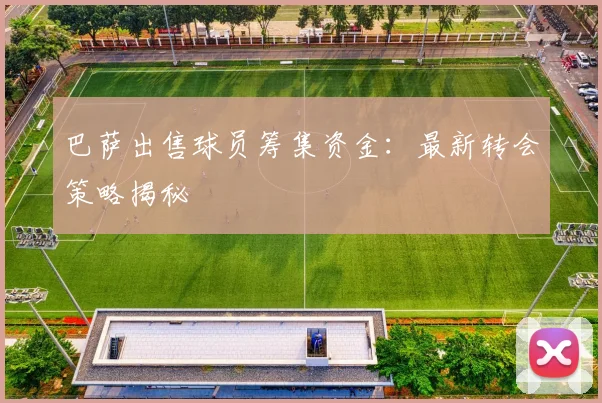 巴萨出售球员筹集资金:最新转会策略揭秘