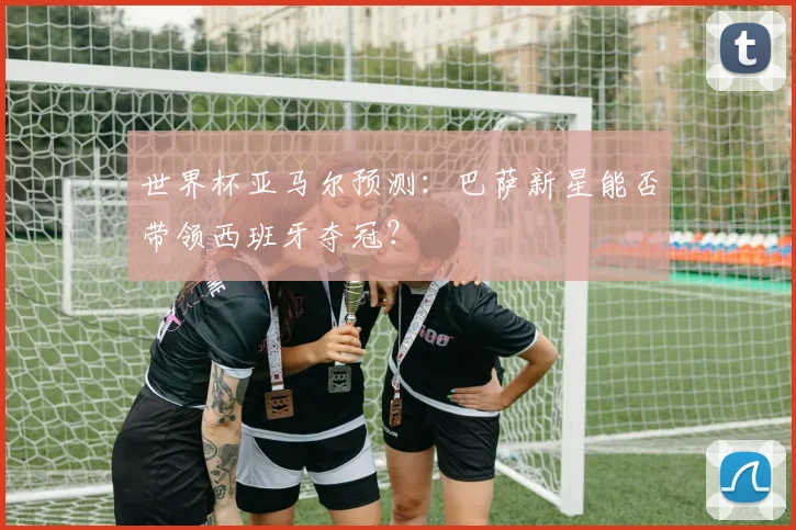 世界杯亚马尔预测：巴萨新星能否带领西班牙夺冠？