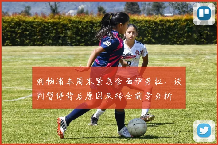 利物浦本周末紧急会面伊劳拉,谈判暂停背后原因及转会前景分析
