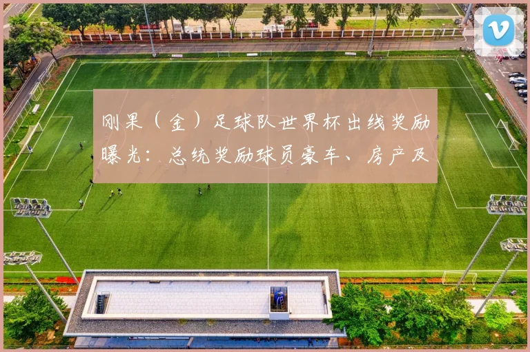 刚果（金）足球队世界杯出线奖励曝光：总统奖励球员豪车、房产及现金细节全解析