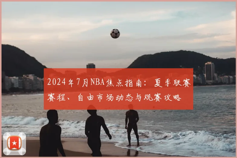 2024年7月NBA焦点指南:夏季联赛赛程、自由市场动态与观赛攻略