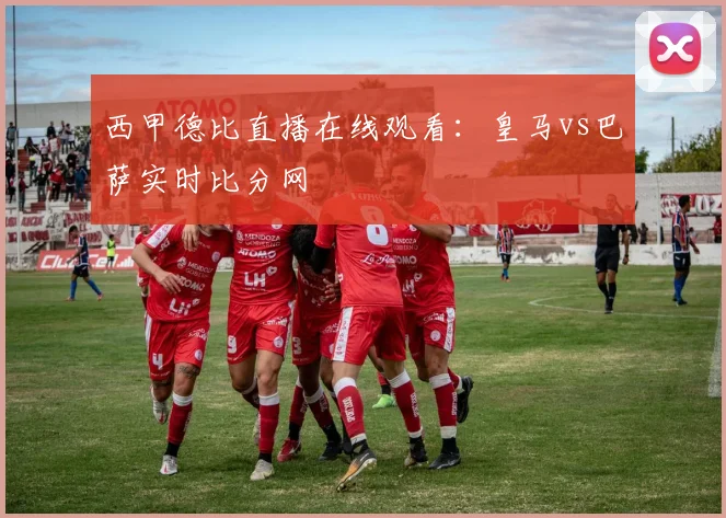 西甲德比直播在线观看：皇马vs巴萨实时比分网