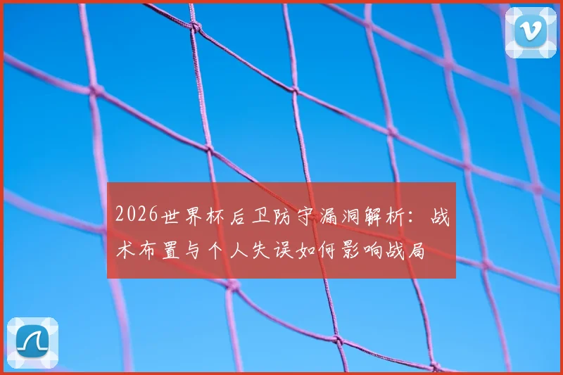 2026世界杯后卫防守漏洞解析:战术布置与个人失误如何影响战局