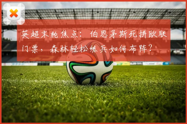 英超末轮焦点:伯恩茅斯死拼欧联门票,森林轻松练兵如何布阵?