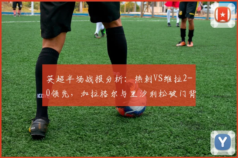 英超半场战报分析:热刺VS维拉2-0领先,加拉格尔与里沙利松破门背后的战术关键与实时数据