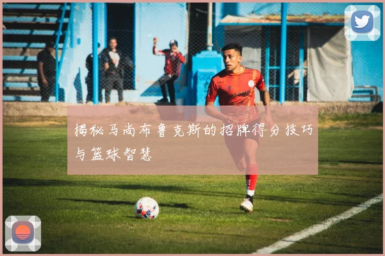 揭秘马尚布鲁克斯的招牌得分技巧与篮球智慧