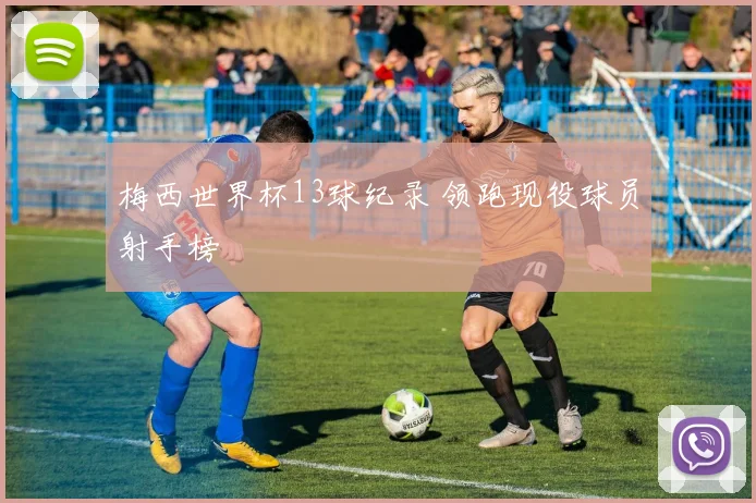 梅西世界杯13球纪录 领跑现役球员射手榜