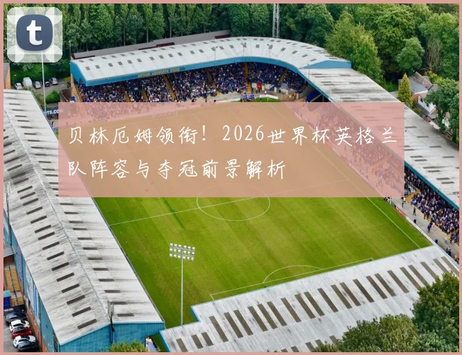 贝林厄姆领衔！2026世界杯英格兰队阵容与夺冠前景解析