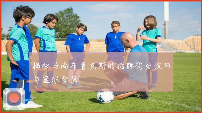 揭秘马尚布鲁克斯的招牌得分技巧与篮球智慧