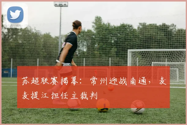 苏超联赛揭幕:常州迎战南通,麦麦提江担任主裁判